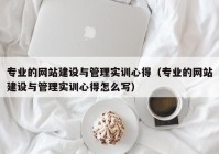 专业的网站建设与管理实训心得（专业的网站建设与管理实训心得怎么写）