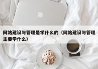 网站建设与管理是学什么的（网站建设与管理主要学什么）